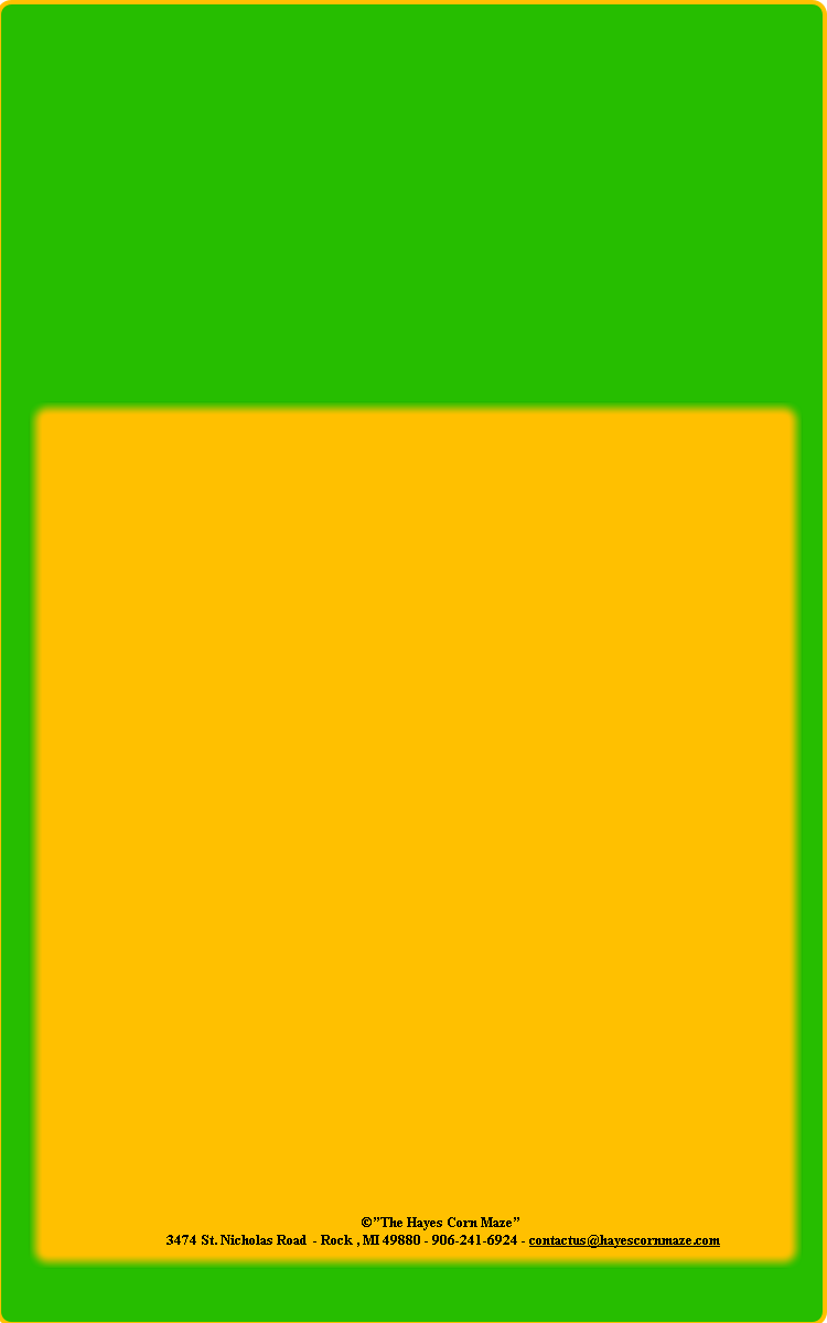 ©”The Hayes Corn Maze”
3474 St. Nicholas Road - Rock , MI 49880 - 906-241-6924 - contactus@hayescornmaze.com